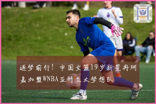 逐梦前行！中国女篮19岁新星冉珂嘉加盟WNBA亚特兰大梦想队