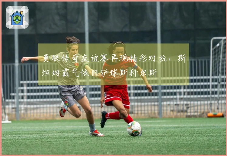 曼联传奇友谊赛再现精彩对抗，斯坦姆霸气依旧铲球斯科尔斯