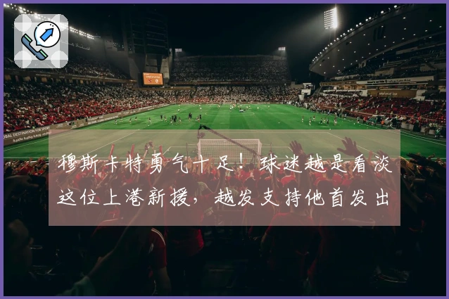 穆斯卡特勇气十足！球迷越是看淡这位上港新援，越发支持他首发出战。