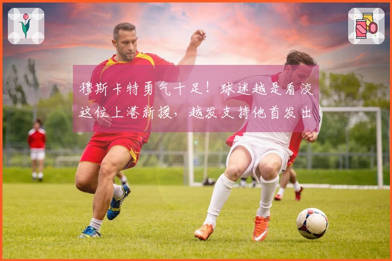 穆斯卡特勇气十足！球迷越是看淡这位上港新援，越发支持他首发出战。