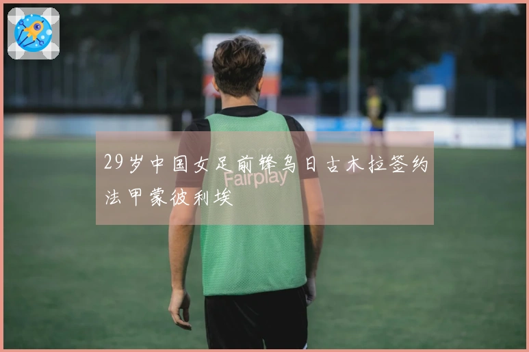 29岁中国女足前锋乌日古木拉签约法甲蒙彼利埃