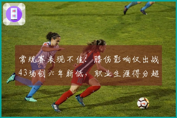 常规赛表现不佳：膝伤影响仅出战43场创六年新低，职业生涯得分超过26000分