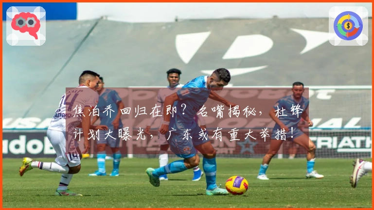 焦泊乔回归在即？名嘴揭秘，杜锋计划大曝光，广东或有重大举措！