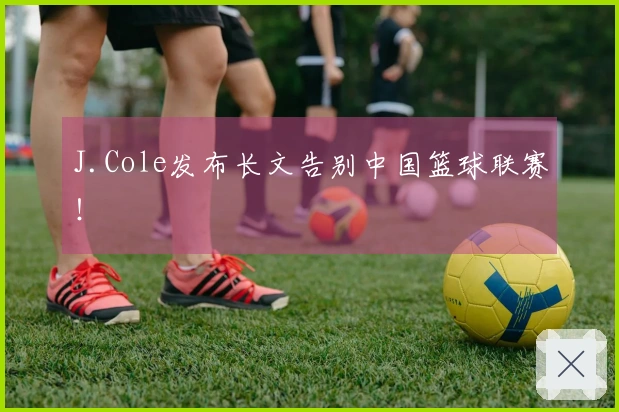 J.Cole发布长文告别中国篮球联赛！