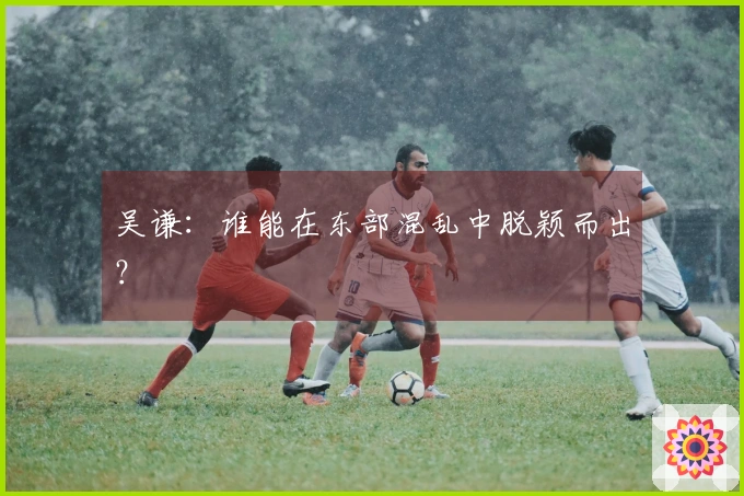 吴谦：谁能在东部混乱中脱颖而出？