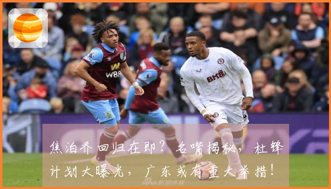 焦泊乔回归在即？名嘴揭秘，杜锋计划大曝光，广东或有重大举措！