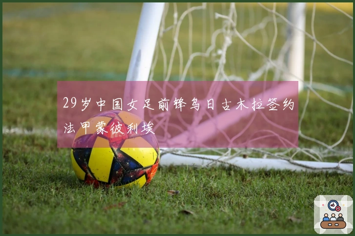 29岁中国女足前锋乌日古木拉签约法甲蒙彼利埃