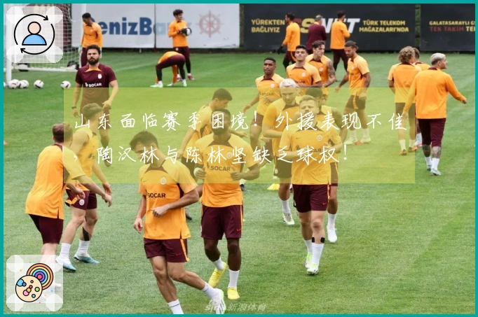 山东面临赛季困境！外援表现不佳，陶汉林与陈林坚缺乏球权！